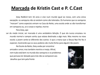 Marcada de KristinCast e P. C.CastZoeyRedbird tem 16 anos e vive num mundo igual ao nosso, com uma única excepção: os vampyros não só existem como são tolerados. Os humanos que os vampyros "marcam" como especiais entram na Casa da Noite, uma escola onde se vão transformar em vampyros ou, se o corpo o rejeitar, morrer.		Para Zoey, apesar do medo inicial, ser marcada é uma verdadeira bênção. É que ela nunca encaixou no mundo normal e sempre sentiu que estava destinada a algo mais. Mas mesmo na nova escola a jovem sente-se diferente dos outros: é que a marca que a Deusa Nyx lhe fez é especial, mostrando que os seus poderes são muito fortes para alguém tão jovem.		Na Escola da Noite, Zoey acaba por encontrar 	amizade e amor, mas também mentira e inveja. Afinal, 	nem tudo está bem no mundo dos vampyros e os problemas 	que pensava ter deixado para trás não se comparam aos	 desafios que tem pela frente.