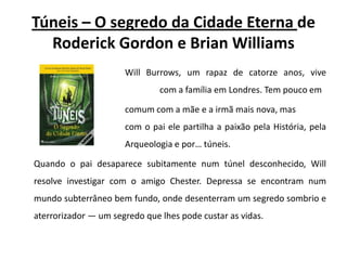 Túneis – O segredo da Cidade Eterna de RoderickGordon e Brian WilliamsWillBurrows, um rapaz de catorze anos, vive 				com a família em Londres. Tem pouco em 			comum com a mãe e a irmã mais nova, mas 				com o pai ele partilha a paixão pela História, pela 			Arqueologia e por… túneis.Quando o pai desaparece subitamente num túnel desconhecido, Will resolve investigar com o amigo Chester. Depressa se encontram num mundo subterrâneo bem fundo, onde desenterram um segredo sombrio e aterrorizador — um segredo que lhes pode custar as vidas. 