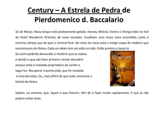 Century – A Estrela de Pedra de Pierdomenico d. Baccalario	16 de Março. Nova Iorque está praticamente gelada. Harvey, Mistral, Electra e Sheng estão no hall do Hotel Mandarim Oriental, de novo reunidos. Escolhem uma mesa meio escondida, junto à enorme vidraça que dá para o Central Park. No meio da mesa está o antigo mapa de madeira que encontraram em Roma. Cada um deles tem um pião na mão. Estão prontos a lançá-lo.	Só assim poderão desvendar o mistério que os rodeia e decidir o que vão fazer primeiro: tentar descobrir porque anda o malvado proprietário do Lúcifer a segui-los. Recuperar o quinto pião, que foi roubadoà vista de todos. Ou, mais difícil do que tudo, encontrar a Estrela de Pedra.Sabem, no entanto, que, façam o que fizerem, têm de o fazer muito rapidamente. E que já não podem voltar atrás.
