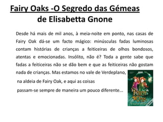 FairyOaks -O Segredo das Gémeas de ElisabettaGnoneDesde há mais de mil anos, à meia-noite em ponto, nas casas de FairyOak dá-se um facto mágico: minúsculas fadas luminosas contam histórias de crianças a feiticeiras de olhos bondosos, atentas e emocionadas. Insólito, não é? Toda a gente sabe que fadas a feiticeiras não se dão bem e que as feiticeiras não gostam nada de crianças. Mas estamos no vale de Verdeplano,na aldeia de FairyOak, e aqui as coisaspassam-se sempre de maneira um pouco diferente... 