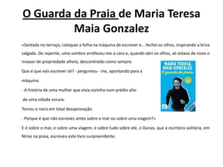 O Guarda da Praia de Maria Teresa Maia Gonzalez	«Sentada no terraço, coloquei a folha na máquina de escrever e... fechei os olhos, inspirando a brisa salgada. De repente, uma sombra arrefeceu-me a cara e, quando abri os olhos, ali estava de novo o invasor de propriedade alheia, descontraído como sempre. 	Que é que vais escrever ali? - perguntou - me, apontando para a 	máquina.	- A história de uma mulher que vivia sozinha num prédio alto	 de uma cidade escura. 	Torceu o nariz em total desaprovação.	- Porque é que não escreves antes sobre o mar ou sobre uma viagem?» 	E é sobre o mar, e sobre uma viagem, e sobre tudo sobre ele, o Dunas, que a escritora solitária, em férias na praia, escreveu este livro surpreendente.
