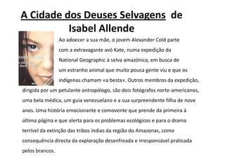 A Cidade dos Deuses Selvagensde Isabel AllendeAo adoecer a sua mãe, o jovem AlexanderColdparte 			com a extravagante avó Kate, numa expedição da NationalGeographic à selva amazónica, em busca de 			um estranho animal que muito pouca gente viu e que os 			indígenas chamam «a besta». Outros membros da expedição, dirigida por um petulante antropólogo, são dois fotógrafos norte-americanos, uma bela médica, um guia venezuelano e a sua surpreendente filha de nove anos. Uma história emocionante e comovente que prende da primeira à última página e que alerta para os problemas ecológicos e para o drama terrível da extinção das tribos índias da região do Amazonas, como consequência directa da exploração desenfreada e irresponsável praticada pelos brancos.