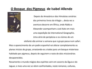 O Bosque  dos Pigmeus  de Isabel Allende				 Depois da Amazónia e dos Himalaias cenários  				dos primeiros livros da trilogia -, desta vez a 				aventura decorre em África, onde Nádia e 				Alexander acompanham a avó Kate em mais 				uma expedição da InternationalGeographic.			Uma série de peripécias e os ciúmes de um 			elefante vão animar a semana que o grupo passa num safari. Mas o aparecimento de um padre espanhol vai alterar completamente os planos iniciais do grupo, arrastando-os a todos para um bosque misterioso habitado por pigmeus, depois de seguirem o rasto de dois missionários desaparecidos.Novamente o mundo mágico dos espíritos vem em socorro da Águia e do Jaguar, e mais uma vez se vêem confrontados, neste romance, culturas, costumes e crenças. 