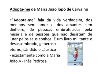 Adopta-me de Maria João lopo de Carvalho	«"Adopta-me" fala da vida verdadeira, dos meninos sem amor e dos amantes sem dinheiro, de pessoas embrutecidas pela miséria e de pessoas que não desistem de lutar pelos seus sonhos. É um livro militante e desassombrado, generoso eterno, cândido e cáustico - exactamente como a Maria João.» - Inês Pedrosa
