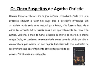 Os Cinco Suspeitos de AgathaChristieHerculePoirot recebe a visita da jovem Carla Lemarchant. Carla tem uma proposta singular a fazer-lhe: quer que o detective investigue um assassínio. Nada seria mais natural para Poirot, não fosse o facto de o crime ter ocorrido há dezasseis anos e de aparentemente ter sido feita justiça. Caroline, a mãe de Carla, acusada da morte do marido, o artista AmyasCrale, foi condenada e sentenciada a uma pena de prisão perpétua: mas acabaria por morrer um ano depois. Entusiasmado com o desafio de resolver um caso aparentemente óbvio e tão carecido de provas, Poirot inicia a investigação. 