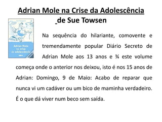 Adrian Mole na Crise da Adolescênciade Sue TowsenNa sequência do hilariante, comovente e 		tremendamente popular Diário Secreto de 		Adrian Mole aos 13 anos e ¾ este volume começa onde o anterior nos deixou, isto é nos 15 anos de Adrian: Domingo, 9 de Maio: Acabo de reparar que nunca vi um cadáver ou um bico de maminha verdadeiro. É o que dá viver num beco sem saída. 
