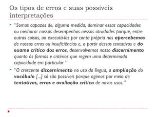 Os tipos de erros e suas possíveis
interpretações
 “Somos capazes de, alguma medida, dominar essas capacidades
ou melhorar nossos desempenhos nessas atividades porque, entre
outras coisas, ao executá-las por conta própria nos apercebemos
de nossos erros ou insuficiências e, a partir dessas tentativas e do
exame crítico dos erros, desenvolvemos nosso discernimento
quanto às formas e critérios que regem uma determinada
capacidade em particular ”
 “O crescente discernimento no uso da língua, a ampliação do
vocábulo [...] só são possíveis porque agimos por meio de
tentativas, erros e avaliação crítica de novos usos.”
 