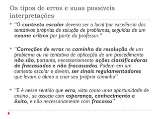 Os tipos de erros e suas possíveis
interpretações
 “O contexto escolar deveria ser o local por excelência das
tentativas próprias de solução de problemas, seguidas de um
exame crítico por parte do professor.“
 “Correções de erros no caminho da resolução de um
problema ou na tentativa de aplicação de um procedimento
não são, portanto, necessariamente ações classificadoras
de fracassados e não fracassados. Podem em um
contexto escolar e devem, ser sinais regulamentadores
que levam o aluno a criar seu próprio caminho”
 “E é nesse sentido que erro, visto como uma oportunidade de
ensino , se associa com esperança, conhecimento e
êxito, e não necessariamente com fracasso”
 