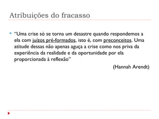 Atribuições do fracasso
 “Uma crise só se torna um desastre quando respondemos a
ela com juízos pré-formados, isto é, com preconceitos. Uma
atitude dessas não apenas aguça a crise como nos priva da
experiência da realidade e da oportunidade por ela
proporcionada à reflexão”
(Hannah Arendt)
 