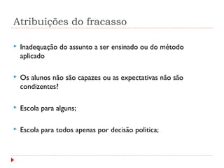 Atribuições do fracasso
 Inadequação do assunto a ser ensinado ou do método
aplicado
 Os alunos não são capazes ou as expectativas não são
condizentes?
 Escola para alguns;
 Escola para todos apenas por decisão politica;
 