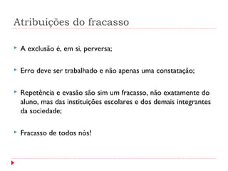 Atribuições do fracasso
 A exclusão é, em si, perversa;
 Erro deve ser trabalhado e não apenas uma constatação;
 Repetência e evasão são sim um fracasso, não exatamente do
aluno, mas das instituições escolares e dos demais integrantes
da sociedade;
 Fracasso de todos nós!
 