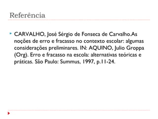 Referência
 CARVALHO, José Sérgio de Fonseca de Carvalho.As
noções de erro e fracasso no contexto escolar: algumas
considerações preliminares. IN: AQUINO, Julio Groppa
(Org). Erro e fracasso na escola: alternativas teóricas e
práticas. São Paulo: Summus, 1997, p.11-24.
 