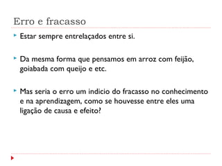 Erro e fracasso
 Estar sempre entrelaçados entre si.
 Da mesma forma que pensamos em arroz com feijão,
goiabada com queijo e etc.
 Mas seria o erro um indicio do fracasso no conhecimento
e na aprendizagem, como se houvesse entre eles uma
ligação de causa e efeito?
 