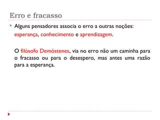 Erro e fracasso
 Alguns pensadores associa o erro a outras noções:
esperança, conhecimento e aprendizagem.
O filósofo Demóstenes, via no erro não um caminha para
o fracasso ou para o desespero, mas antes uma razão
para a esperança.
 