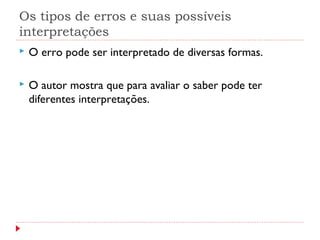 Os tipos de erros e suas possíveis
interpretações
 O erro pode ser interpretado de diversas formas.
 O autor mostra que para avaliar o saber pode ter
diferentes interpretações.
 
