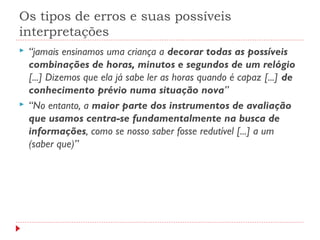 Os tipos de erros e suas possíveis
interpretações
 “jamais ensinamos uma criança a decorar todas as possíveis
combinações de horas, minutos e segundos de um relógio
[...] Dizemos que ela já sabe ler as horas quando é capaz [...] de
conhecimento prévio numa situação nova”
 “No entanto, a maior parte dos instrumentos de avaliação
que usamos centra-se fundamentalmente na busca de
informações, como se nosso saber fosse redutível [...] a um
(saber que)”
 