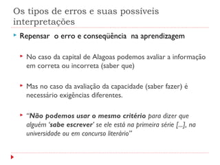 Os tipos de erros e suas possíveis
interpretações
 Repensar o erro e conseqüência na aprendizagem
 No caso da capital de Alagoas podemos avaliar a informação
em correta ou incorreta (saber que)
 Mas no caso da avaliação da capacidade (saber fazer) é
necessário exigências diferentes.
 “Não podemos usar o mesmo critério para dizer que
alguém ‘sabe escrever’ se ele está na primeira série [...], na
universidade ou em concurso literário”
 