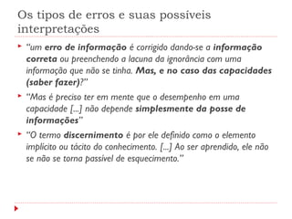 Os tipos de erros e suas possíveis
interpretações
 “um erro de informação é corrigido dando-se a informação
correta ou preenchendo a lacuna da ignorância com uma
informação que não se tinha. Mas, e no caso das capacidades
(saber fazer)?”
 “Mas é preciso ter em mente que o desempenho em uma
capacidade [...] não depende simplesmente da posse de
informações”
 “O termo discernimento é por ele definido como o elemento
implícito ou tácito do conhecimento. [...] Ao ser aprendido, ele não
se não se torna passível de esquecimento.”
 