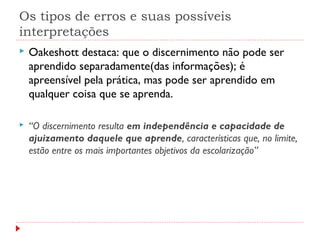 Os tipos de erros e suas possíveis
interpretações
 Oakeshott destaca: que o discernimento não pode ser
aprendido separadamente(das informações); é
apreensível pela prática, mas pode ser aprendido em
qualquer coisa que se aprenda.
 “O discernimento resulta em independência e capacidade de
ajuizamento daquele que aprende, características que, no limite,
estão entre os mais importantes objetivos da escolarização”
 