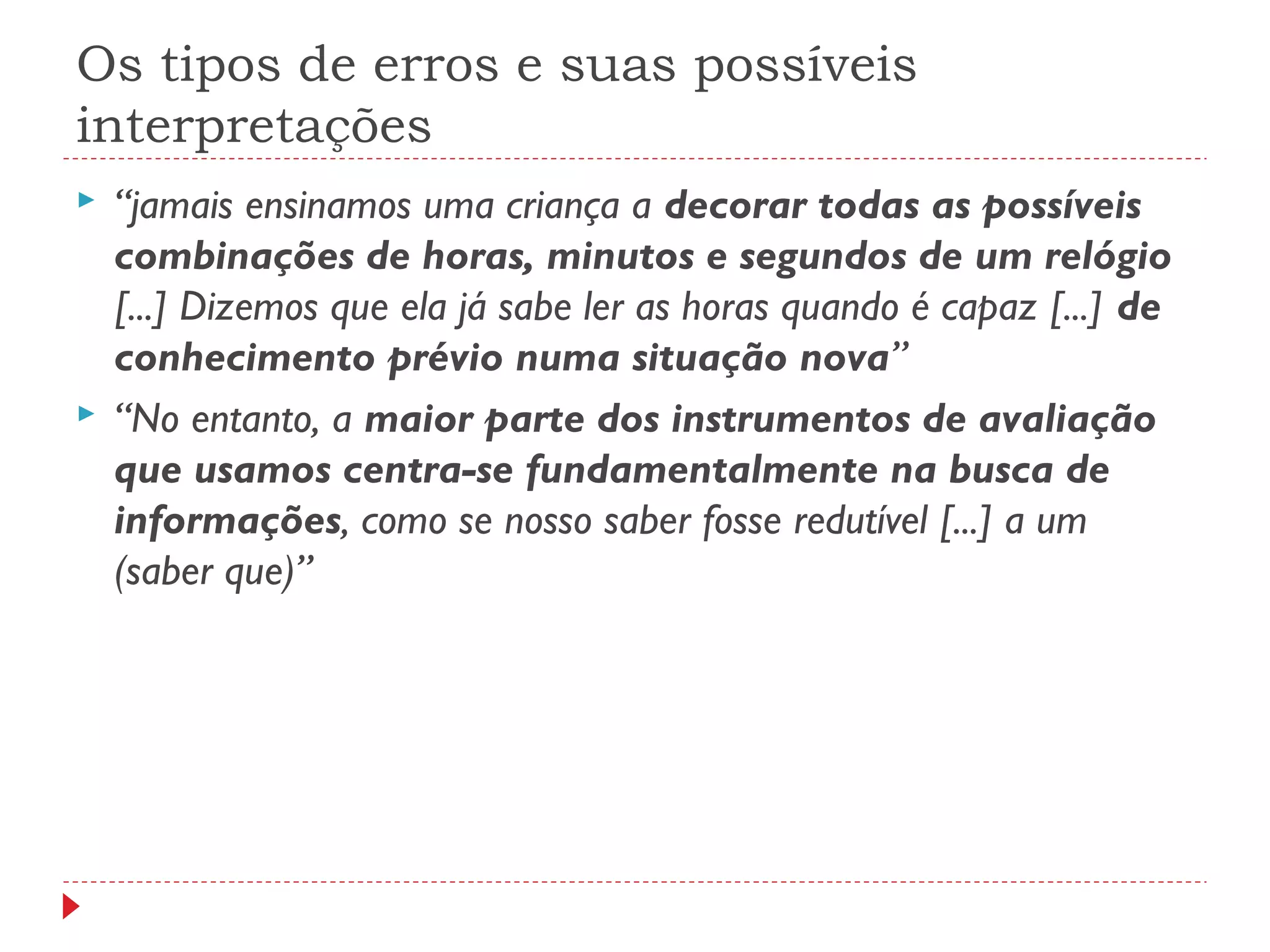 Os tipos de erros e suas possíveis
interpretações
 “jamais ensinamos uma criança a decorar todas as possíveis
combinações de horas, minutos e segundos de um relógio
[...] Dizemos que ela já sabe ler as horas quando é capaz [...] de
conhecimento prévio numa situação nova”
 “No entanto, a maior parte dos instrumentos de avaliação
que usamos centra-se fundamentalmente na busca de
informações, como se nosso saber fosse redutível [...] a um
(saber que)”
 