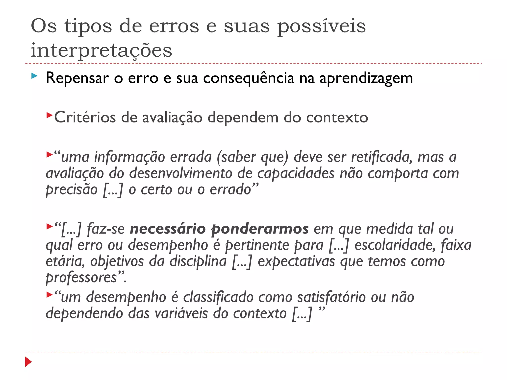 Os tipos de erros e suas possíveis
interpretações
 Repensar o erro e sua consequência na aprendizagem
Critérios de avaliação dependem do contexto
“uma informação errada (saber que) deve ser retificada, mas a
avaliação do desenvolvimento de capacidades não comporta com
precisão [...] o certo ou o errado”
“[...] faz-se necessário ponderarmos em que medida tal ou
qual erro ou desempenho é pertinente para [...] escolaridade, faixa
etária, objetivos da disciplina [...] expectativas que temos como
professores”.
“um desempenho é classificado como satisfatório ou não
dependendo das variáveis do contexto [...] ”
 