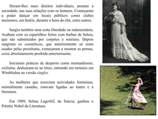 Deram-lhes mais direitos individuais, perante a
sociedade, nas suas relações com os homens. Começaram
a poder dançar em locais públicos como clubes
nocturnos, em hotéis, durante a hora do chá, entre outros.
Surgiu também uma certa liberdade na indumentária.
Acabam com os espartilhos feitos com barbas de baleia,
que são substituídos por corpetes e soutiens. Depois
surgiram os cosméticos, que anteriormente só eram
usados pelas prostitutas, começaram a mostrar as pernas,
coisa absolutamente proibida anteriormente.
Iniciaram práticas de desporto como montanhismo,
ciclismo, dedicaram-se ao ténis, entrando em torneios em
Wimbledon na versão singles.
As mulheres que exerciam actividades femininas,
normalmente casadas, estavam ligadas ao teatro e à
literatura.
Em 1909, Selma Lagerlöf, da Suécia, ganhou o
Prémio Nobel da Literatura.
 