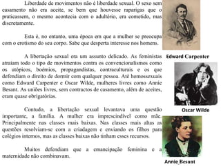 Edward Carpenter
Annie Besant
Oscar Wilde
Liberdade de movimentos não é liberdade sexual. O sexo sem
casamento não era aceite, se bem que houvesse raparigas que o
praticassem, o mesmo acontecia com o adultério, era cometido, mas
discretamente.
Esta é, no entanto, uma época em que a mulher se preocupa
com o erotismo do seu corpo. Sabe que desperta interesse nos homens.
A libertação sexual era um assunto delicado. As feministas
atraiam todo o tipo de movimentos contra os convencionalismos como
os utópicos, boémios, propagandistas, contraculturais e os que
defendiam o direito de dormir com qualquer pessoa. Até homossexuais
como Edward Carpenter e Oscar Wilde, mulheres livres como Annie
Besant. As uniões livres, sem contractos de casamento, além de aceites,
eram quase obrigatórias.
Contudo, a libertação sexual levantava uma questão
importante, a família. A mulher era imprescindível como mãe.
Principalmente nas classes mais baixas. Nas classes mais altas as
questões resolviam-se com a criadagem e enviando os filhos para
colégios internos, mas as classes baixas não tinham esses recursos.
Muitos defendiam que a emancipação feminina e a
maternidade não combinavam.
 