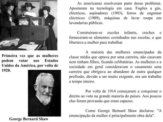 As americanas resolveram parte desse problema.
Apostaram na tecnologia em casa. Fogões a gás,
eléctricos, aspiradores (1903), ferros de engomar
eléctricos (1909), máquinas de lavar roupa em
lavandarias públicas.
Construíram-se escolas infantis, creches e
forneceram-se alimentos cozinhados nas escolas, o que
libertava a mulher para trabalhar.
A maioria das mulheres emancipadas da
classe média que optava por uma carreira, não casavam
nem tinham filhos, ficando celibatárias. As mulheres e a
sociedade em geral consideravam o casamento uma
carreira que obrigava ao abandono de outra qualquer
profissão, devido a ser muito exigente, era um trabalho
a tempo inteiro.
Por volta de 1914 começaram a conquistar o
direito ao voto na grande maioria do países. Aos poucos
elas foram provando que eram capazes.
Como George Bernard Shaw declarou: "A
emancipação da mulher é principalmente obra dela".
Primeira vez que as mulheres
podem votar nos Estados
Unidos da América, por volta de
1920.
George Bernard Shaw
 