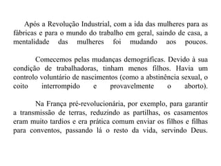 Após a Revolução Industrial, com a ida das mulheres para as
fábricas e para o mundo do trabalho em geral, saindo de casa, a
mentalidade das mulheres foi mudando aos poucos.
Comecemos pelas mudanças demográficas. Devido à sua
condição de trabalhadoras, tinham menos filhos. Havia um
controlo voluntário de nascimentos (como a abstinência sexual, o
coito interrompido e provavelmente o aborto).
Na França pré-revolucionária, por exemplo, para garantir
a transmissão de terras, reduzindo as partilhas, os casamentos
eram muito tardios e era prática comum enviar os filhos e filhas
para conventos, passando lá o resto da vida, servindo Deus.
 