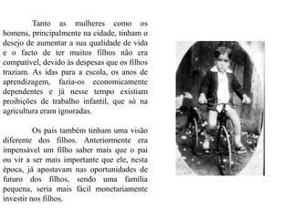 Tanto as mulheres como os
homens, principalmente na cidade, tinham o
desejo de aumentar a sua qualidade de vida
e o facto de ter muitos filhos não era
compatível, devido às despesas que os filhos
traziam. As idas para a escola, os anos de
aprendizagem, fazia-os economicamente
dependentes e já nesse tempo existiam
proibições de trabalho infantil, que só na
agricultura eram ignoradas.
Os pais também tinham uma visão
diferente dos filhos. Anteriormente era
impensável um filho saber mais que o pai
ou vir a ser mais importante que ele, nesta
época, já apostavam nas oportunidades de
futuro dos filhos, sendo uma família
pequena, seria mais fácil monetariamente
investir nos filhos.
 