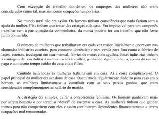 Com excepção do trabalho doméstico, os empregos das mulheres não eram
considerados como tal, mas sim como ocupações temporárias.
No mundo rural não era assim. Os homens tinham consciência que nada faziam sem a
ajuda da mulher. Elas tinham que tratar das crianças e da casa. Era impossível para um camponês
trabalhar sem a participação da companheira, ela nunca poderia ter um trabalho que não fosse
junto do marido.
O número de mulheres que trabalhavam era cada vez maior. Inicialmente operavam nas
chamadas indústrias caseiras, para consumo doméstico e para venda para fora como o fabrico de
laços, esteiras, tecelagem em tear manual, fabrico de meias com agulhas. Estas indústrias tinham
a vantagem de possibilitar à mulher casada trabalhar, ganhando algum dinheiro, apesar de ser mal
paga e ao mesmo tempo cuidar da casa e dos filhos.
Contudo nem todas as mulheres trabalhavam em casa. Aí a coisa complicava-se. O
papel principal da mulher era ser dona de casa. Quem trazia regularmente dinheiro para casa era o
homem, as mulheres limitavam-se a contribuir com os seus parcos ganhos, que eram
considerados complementares ao salário do marido.
A estratégia era simples, evitar a concorrência feminina. Os homens ganhavam mais
por serem homens e por terem o “dever” de sustentar a casa. As mulheres tinham que ganhar
menos para não competirem com eles e assim continuarem dependentes financeiramente e terem
ocupações mal remuneradas.
 