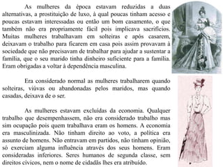 As mulheres da época estavam reduzidas a duas
alternativas, a prostituição de luxo, à qual poucas tinham acesso e
poucas estavam interessadas ou então um bom casamento, o que
também não era propriamente fácil pois implicava sacrifícios.
Muitas mulheres trabalhavam em solteiras e após casarem,
deixavam o trabalho para ficarem em casa pois assim provavam à
sociedade que não precisavam de trabalhar para ajudar a sustentar a
família, que o seu marido tinha dinheiro suficiente para a família.
Eram obrigadas a voltar à dependência masculina.
Era considerado normal as mulheres trabalharem quando
solteiras, viúvas ou abandonadas pelos maridos, mas quando
casadas, deixava de o ser.
As mulheres estavam excluídas da economia. Qualquer
trabalho que desempenhassem, não era considerado trabalho mas
sim ocupação pois quem trabalhava eram os homens. A economia
era masculinizada. Não tinham direito ao voto, a política era
assunto de homens. Não entravam em partidos, não tinham opinião,
só exerciam alguma influência através dos seus homens. Eram
consideradas inferiores. Seres humanos de segunda classe, sem
direitos cívicos, nem o nome de cidadãs lhes era atribuído.
 