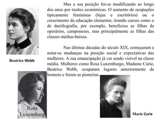 Mas a sua posição foi-se modificando ao longo
dos anos por razões económicas. O aumento de ocupações
tipicamente femininas (lojas e escritórios) ou o
crescimento da educação elementar, tirando cursos como o
de dactilografia, por exemplo, beneficiou as filhas de
operários, camponeses, mas principalmente as filhas das
classes médias-baixas.
Nas últimas décadas do século XIX, começaram a
notar-se mudanças na posição social e expectativas das
mulheres. A sua emancipação já vai sendo visível na classe
média. Mulheres como Rosa Luxemburgo, Madame Curie,
Beatrice Webb, ocuparam lugares anteriormente de
homens e foram as pioneiras.
Marie Curie
Beatrice Webb
 