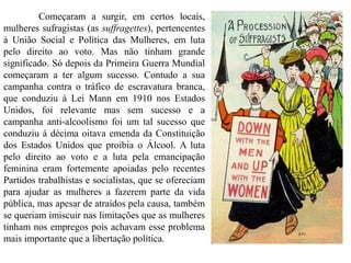 Começaram a surgir, em certos locais,
mulheres sufragistas (as suffragettes), pertencentes
à União Social e Política das Mulheres, em luta
pelo direito ao voto. Mas não tinham grande
significado. Só depois da Primeira Guerra Mundial
começaram a ter algum sucesso. Contudo a sua
campanha contra o tráfico de escravatura branca,
que conduziu à Lei Mann em 1910 nos Estados
Unidos, foi relevante mas sem sucesso e a
campanha anti-alcoolismo foi um tal sucesso que
conduziu à décima oitava emenda da Constituição
dos Estados Unidos que proibia o Álcool. A luta
pelo direito ao voto e a luta pela emancipação
feminina eram fortemente apoiadas pelo recentes
Partidos trabalhistas e socialistas, que se ofereciam
para ajudar as mulheres a fazerem parte da vida
pública, mas apesar de atraídos pela causa, também
se queriam imiscuir nas limitações que as mulheres
tinham nos empregos pois achavam esse problema
mais importante que a libertação política.
 