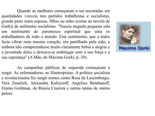 Quando as mulheres começaram a ser recrutadas em
quantidades visíveis nos partidos trabalhistas e socialistas,
grande parte eram esposas, filhas ou mães (como na novela de
Gorki) de militantes socialistas. "Nascia naquela pequena sala
um sentimento de parentesco espiritual que unia os
trabalhadores de todo o mundo. Este sentimento, que a todos
fazia vibrar num mesmo coração, era partilhado pela mãe, e
embora não compreendesse muito claramente bebia a alegria e
a juventude deles e deixava-se embriagar com a sua força e a
sua esperança" (A Mãe, de Máximo Gorki, p. 39).
As campanhas públicas de esquerda começaram a
surgir. As reformadoras, as filantropistas. A política socialista
e revolucionária fez surgir nomes como Rosa de Luxemburgo,
Vera Zasulich, Alexandra Kuliscioff, Angelica Balabanoff,
Emma Goldman, da Rússia Czarista e outras tantas de outros
países.
 