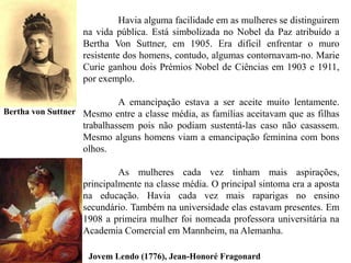 Havia alguma facilidade em as mulheres se distinguirem
na vida pública. Está simbolizada no Nobel da Paz atribuído a
Bertha Von Suttner, em 1905. Era difícil enfrentar o muro
resistente dos homens, contudo, algumas contornavam-no. Marie
Curie ganhou dois Prémios Nobel de Ciências em 1903 e 1911,
por exemplo.
A emancipação estava a ser aceite muito lentamente.
Mesmo entre a classe média, as famílias aceitavam que as filhas
trabalhassem pois não podiam sustentá-las caso não casassem.
Mesmo alguns homens viam a emancipação feminina com bons
olhos.
As mulheres cada vez tinham mais aspirações,
principalmente na classe média. O principal sintoma era a aposta
na educação. Havia cada vez mais raparigas no ensino
secundário. Também na universidade elas estavam presentes. Em
1908 a primeira mulher foi nomeada professora universitária na
Academia Comercial em Mannheim, na Alemanha.
Bertha von Suttner
Jovem Lendo (1776), Jean-Honoré Fragonard
 