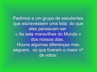 Pedimos a um grupo de estudantes
que escrevessem uma lista do que
        eles pensavam ser
 « As sete maravilhas do Mundo »
         dos nossos dias.
  Houve algumas diferenças mas
seguem, os que tiveram o maior nº
             de votos:
 