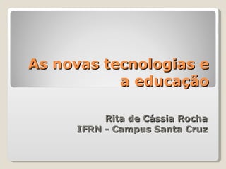 As novas tecnologias e a educação Rita de Cássia Rocha IFRN - Campus Santa Cruz 