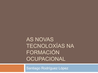 As novas tecnoloxíasna formación ocupacional Santiago Rodríguez López 