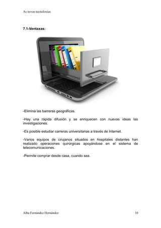 As novas tecnoloxías 
7.1-Ventaxas: 
-Elimina las barreras geográficas. 
-Hay una rápida difusión y se enriquecen con nuevas ideas las 
investigaciones. 
-Es posible estudiar carreras universitarias a través de Internet. 
-Varios equipos de cirujanos situados en hospitales distantes han 
realizado operaciones quirúrgicas apoyándose en el sistema de 
telecomunicaciones. 
-Permite comprar desde casa, cuando sea. 
Alba Fernández Hernández 10 
 