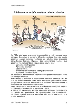 As novas tecnoloxías 
1- A tecnoloxía da información: evolución histórica 
As TICs son unha ferramenta imprescindible e moi necesaria para 
achegar, desenrolar e compartir diferentes contidos. Coa súa axuda 
podemos acadar mellores resultados en relación coas chamadas 
competencias basicas. Algunhas das competencias basicas que 
podemos traballar usando os blogues coma recurso son: 
- Comunicación lingüística. 
- Aprender a aprender. 
- Social e cidadá. 
- Tratamento da información e competencia dixital. 
- Autonomía e iniciativa dixital. 
As tecnoloxías da información e comunicación pódense considerar como 
un concepto dinámico. 
Por exemplo, o telefono e a televisión non formarían parte das TICs xa 
que non son considerados como novas tecnoloxías, pero si estan dentro 
porque forman parte das tecnoloxías que favorecen a comunicación e o 
intercambio de información a nivel mundial. 
Unha das primeiras tecnoloxías que se inventou foi o telégrafo, seguido 
do teléfono, a radiotelefonía, a televisión e internet. 
A asociación da informática e das telecomunicacións na última década 
do seculo XX beneficiouse da miniaturización dos compoñentes, 
permitindo producir aparatos que teñan máis dunha soa función e a 
prezos asequibles. 
Alba Fernández Hernández 3 
 