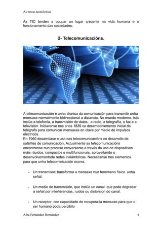 As novas tecnoloxías 
As TIC tenden a ocupar un lugar crecente na vida humana e o 
funcionamento das sociedades. 
2- Telecomunicacións. 
A telecomunicación é unha técnica da comunicación para transmitir unha 
mensaxe normalmente bidireccional a distancia. No mundo moderno, ísto 
inclúe a telefonía, a transmisión de datos, a radio, a telegrafía, o fax e a 
televisión. Iniciaronse nos anos 1839 co desembolvemento inicial do 
telégrafo para comunicar mensaxes en clave por medio de impulsos 
eléctricos. 
En 1960 desarrolase o uso das telecomunicacións co desarrollo de 
satélites de comunicación. Actualmente as telecomunicacións 
encóntranse nun proceso converxente a través do uso de dispositivos 
máis rápidos, compactos e multifuncionais, aproveitando o 
desenvolvementode redes inalámbricas. Necesitanse tres elementos 
para que unha telecominicación ocorra: 
- Un transmisor: transforma a mensaxe nun fenómeno físico. unha 
señal. 
- Un medio de transmisión, que inclúe un canal: que pode degradar 
a señal por interferencias, ruidos ou distorsion do canal. 
- Un receptor, con capacidade de recupera-la mensaxe para que o 
ser humano poda percibilo 
Alba Fernández Hernández 4 
 