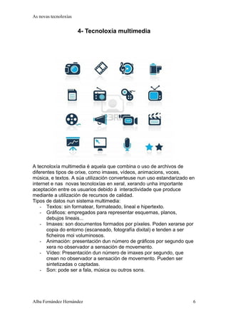 As novas tecnoloxías 
4- Tecnoloxía multimedia 
A tecnoloxía multimedia é aquela que combina o uso de archivos de 
diferentes tipos de orixe, como imaxes, vídeos, animacions, voces, 
música, e textos. A súa utilización converteuse nun uso estandarizado en 
internet e nas novas tecnoloxías en xeral, xerando unha importante 
aceptación entre os usuarios debido á interactividade que produce 
mediante a utilización de recursos de calidad. 
Tipos de datos nun sistema multimedia: 
- Textos: sin formatear, formateado, lineal e hipertexto. 
- Gráficos: empregados para representar esquemas, planos, 
debujos lineais... 
- Imaxes: son documentos formados por píxeles. Poden xerarse por 
copia do entorno (escaneado, fotografía dixital) e tenden a ser 
ficheiros moi voluminosos. 
- Animación: presentación dun número de gráficos por segundo que 
xera no observador a sensación de movemento. 
- Vídeo: Presentación dun número de imaxes por segundo, que 
crean no observador a sensación de movemento. Pueden ser 
sintetizadas o captadas. 
- Son: pode ser a fala, música ou outros sons. 
Alba Fernández Hernández 6 
 