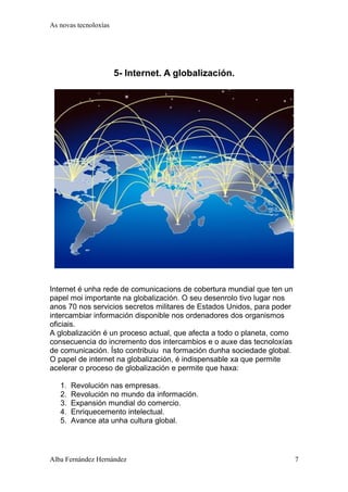 As novas tecnoloxías 
5- Internet. A globalización. 
Internet é unha rede de comunicacions de cobertura mundial que ten un 
papel moi importante na globalización. O seu desenrolo tivo lugar nos 
anos 70 nos servicios secretos militares de Estados Unidos, para poder 
intercambiar información disponible nos ordenadores dos organismos 
oficiais. 
A globalización é un proceso actual, que afecta a todo o planeta, como 
consecuencia do incremento dos intercambios e o auxe das tecnoloxías 
de comunicación. Ísto contribuiu na formación dunha sociedade global. 
O papel de internet na globalización, é indispensable xa que permite 
acelerar o proceso de globalización e permite que haxa: 
1. Revolución nas empresas. 
2. Revolución no mundo da información. 
3. Expansión mundial do comercio. 
4. Enriquecemento intelectual. 
5. Avance ata unha cultura global. 
Alba Fernández Hernández 7 
 