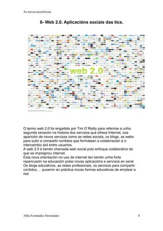 As novas tecnoloxías 
6- Web 2.0. Aplicacións sociais das tics. 
O termo web 2.0 foi engadido por Tim O´Reilly para referirse a unha 
segunda xeración na historia dos servizos que ofrece Internet, coa 
aparición de novos servizos como as redes sociais, os blogs, as webs 
para subir e compartir contidos que formatean a colaboración e o 
intercambio áxil entre usuarios. 
A web 2.0 é tamén chamada web social polo enfoque colaborativo do 
que se impregnou internet. 
Esta nova orientación no uso de internet ten tamén unha forte 
repercusión na educación polas novas aplicacións e servizos en xeral. 
Os blogs educativos, as redes profesionais, os servizos para compartir 
contidos,… puxeron en práctica novas formas educativas de emplear a 
red. 
Alba Fernández Hernández 8 
 