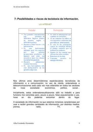 As novas tecnoloxías 
7- Posibilidades e riscos da tecloloxia da información. 
Nos últimos anos desenroláronse espectaculares tecnoloxías da 
información e a comunicación; no uso de robots, ordenadores e 
telecomunicaciones está cada vez mas extendido en todos los sectores 
da nosa sociedade: económico, político, social… 
Inicialmente, estos ordenadoresutilizaronse sólo no traballo e para 
funcions moi concretas pero, pouco a pouco, foise popularizando o uso. 
hoxe en día podense encontrar dentro do fogar. 
A sociedade da información na que estamos inmersos caracterizase por 
usar e recibir grandes cantidades de información, por distintos medios: 
prensa, radio, TV, etc. 
Alba Fernández Hernández 9 
 