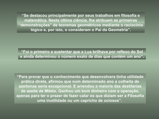 “ Para provar que o conhecimento que desenvolvera tinha utilidade prática direta, afirmou que num determinado ano a colheita de azeitonas seria excepcional. E arrendou a maioria das destilarias de azeite de Mileto. Ganhou um bom dinheiro com a operação, apenas para ter o prazer de fazer calar os que diziam ser a Filosofia uma inutilidade ou um capricho de ociosos”.  “ Se destacou principalmente por seus trabalhos em filosofia e matemática. Nesta última ciência, lhe atribuem as primeiras “demonstrações” de teoremas geométricos mediante o raciocínio lógico e, por isto, o consideram o Pai da Geometria”. “ Foi o primeiro a sustentar que a Lua brilhava por reflexo do Sol e ainda determinou o número exato de dias que contém um ano”. 