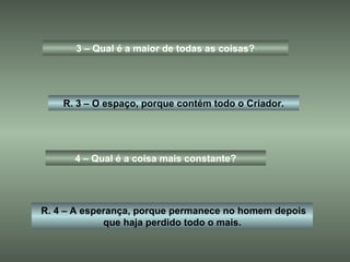 3 – Qual é a maior de todas as coisas? R. 3 – O espaço, porque contém todo o Criador. 4 – Qual é a coisa mais constante? R. 4 – A esperança, porque permanece no homem depois que haja perdido todo o mais. 