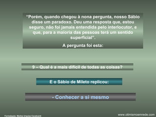“ Porém, quando chegou à nona pergunta, nosso Sábio disse um paradoxo. Deu uma resposta que, estou seguro, não foi jamais entendida pelo interlocutor, e que, para a maioria das pessoas terá um sentido superficial”. A pergunta foi esta: 9 – Qual é a mais difícil de todas as coisas? E o Sábio de Mileto replicou: - Conhecer a si mesmo Formatação: Marlos Urquiza Cavalcanti www.otimismoemrede.com 
