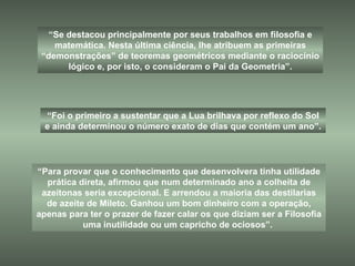 “ Para provar que o conhecimento que desenvolvera tinha utilidade prática direta, afirmou que num determinado ano a colheita de azeitonas seria excepcional. E arrendou a maioria das destilarias de azeite de Mileto. Ganhou um bom dinheiro com a operação, apenas para ter o prazer de fazer calar os que diziam ser a Filosofia uma inutilidade ou um capricho de ociosos”.  “ Se destacou principalmente por seus trabalhos em filosofia e matemática. Nesta última ciência, lhe atribuem as primeiras “demonstrações” de teoremas geométricos mediante o raciocínio lógico e, por isto, o consideram o Pai da Geometria”. “ Foi o primeiro a sustentar que a Lua brilhava por reflexo do Sol e ainda determinou o número exato de dias que contém um ano”. 